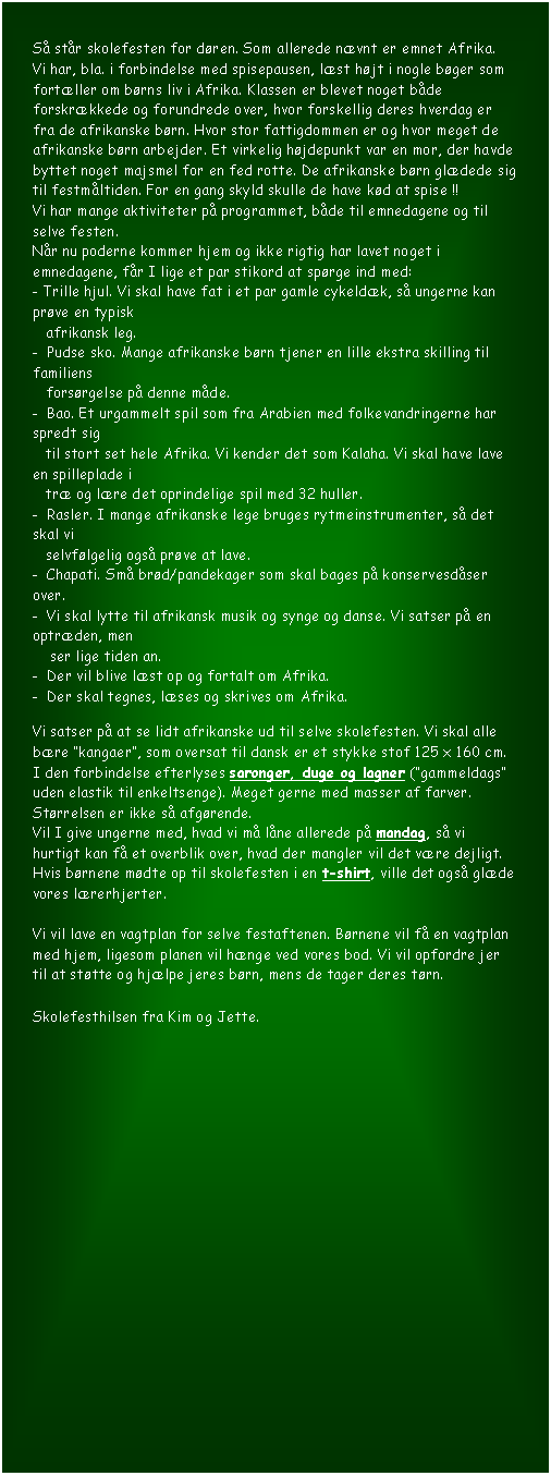 Tekstboks: S� st�r skolefesten for d�ren. Som allerede n�vnt er emnet Afrika. 
Vi har, bla. i forbindelse med spisepausen, l�st h�jt i nogle b�ger som fort�ller om b�rns liv i Afrika. Klassen er blevet noget b�de forskr�kkede og forundrede over, hvor forskellig deres hverdag er fra de afrikanske b�rn. Hvor stor fattigdommen er og hvor meget de afrikanske b�rn arbejder. Et virkelig h�jdepunkt var en mor, der havde byttet noget majsmel for en fed rotte. De afrikanske b�rn gl�dede sig til festm�ltiden. For en gang skyld skulle de have k�d at spise !! 
Vi har mange aktiviteter p� programmet, b�de til emnedagene og til selve festen.
N�r nu poderne kommer hjem og ikke rigtig har lavet noget i emnedagene, f�r I lige et par stikord at sp�rge ind med:
- Trille hjul. Vi skal have fat i et par gamle cykeld�k, s� ungerne kan pr�ve en typisk    
   afrikansk leg. 
-  Pudse sko. Mange afrikanske b�rn tjener en lille ekstra skilling til familiens              
   fors�rgelse p� denne m�de.
-  Bao. Et urgammelt spil som fra Arabien med folkevandringerne har spredt sig    
   til stort set hele Afrika. Vi kender det som Kalaha. Vi skal have lave en spilleplade i   
   tr� og l�re det oprindelige spil med 32 huller.
-  Rasler. I mange afrikanske lege bruges rytmeinstrumenter, s� det skal vi    
   selvf�lgelig ogs� pr�ve at lave.   
-  Chapati. Sm� br�d/pandekager som skal bages p� konservesd�ser over.
-  Vi skal lytte til afrikansk musik og synge og danse. Vi satser p� en optr�den, men     
    ser lige tiden an.
-  Der vil blive l�st op og fortalt om Afrika.
-  Der skal tegnes, l�ses og skrives om Afrika.

Vi satser p� at se lidt afrikanske ud til selve skolefesten. Vi skal alle b�re �kangaer�, som oversat til dansk er et stykke stof 125 x 160 cm. I den forbindelse efterlyses saronger, duge og lagner (�gammeldags� uden elastik til enkeltsenge). Meget gerne med masser af farver. St�rrelsen er ikke s� afg�rende.
Vil I give ungerne med, hvad vi m� l�ne allerede p� mandag, s� vi hurtigt kan f� et overblik over, hvad der mangler vil det v�re dejligt.
Hvis b�rnene m�dte op til skolefesten i en t-shirt, ville det ogs� gl�de vores l�rerhjerter.

Vi vil lave en vagtplan for selve festaftenen. B�rnene vil f� en vagtplan med hjem, ligesom planen vil h�nge ved vores bod. Vi vil opfordre jer til at st�tte og hj�lpe jeres b�rn, mens de tager deres t�rn.

Skolefesthilsen fra Kim og Jette.


