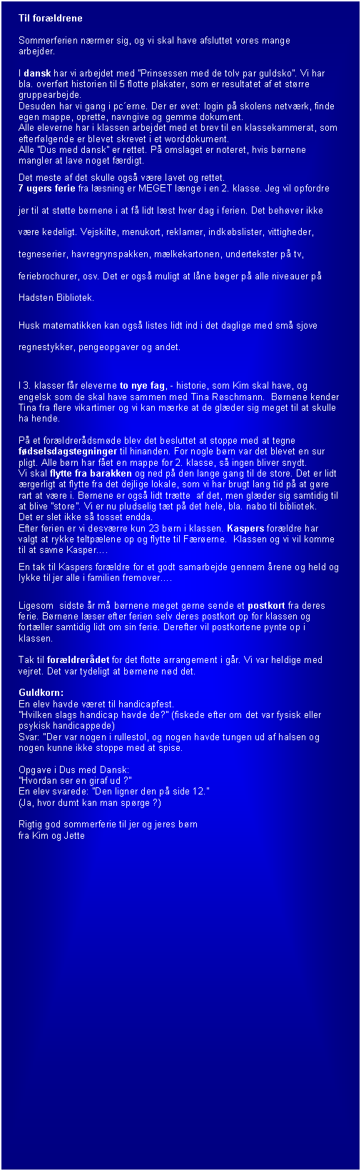 Tekstboks: Til for�ldrene 

Sommerferien n�rmer sig, og vi skal have afsluttet vores mange 
arbejder.

I dansk har vi arbejdet med �Prinsessen med de tolv par guldsko�. Vi har bla. overf�rt historien til 5 flotte plakater, som er resultatet af et st�rre gruppearbejde.
Desuden har vi gang i pc�erne. Der er �vet: login p� skolens netv�rk, finde egen mappe, oprette, navngive og gemme dokument.
Alle eleverne har i klassen arbejdet med et brev til en klassekammerat, som efterf�lgende er blevet skrevet i et worddokument.
Alle �Dus med dansk� er rettet. P� omslaget er noteret, hvis b�rnene mangler at lave noget f�rdigt.
Det meste af det skulle ogs� v�re lavet og rettet.
7 ugers ferie fra l�sning er MEGET l�nge i en 2. klasse. Jeg vil opfordre jer til at st�tte b�rnene i at f� lidt l�st hver dag i ferien. Det beh�ver ikke v�re kedeligt. Vejskilte, menukort, reklamer, indk�bslister, vittigheder, tegneserier, havregrynspakken, m�lkekartonen, undertekster p� tv, feriebrochurer, osv. Det er ogs� muligt at l�ne b�ger p� alle niveauer p� Hadsten Bibliotek.
Husk matematikken kan ogs� listes lidt ind i det daglige med sm� sjove regnestykker, pengeopgaver og andet.

I 3. klasser f�r eleverne to nye fag, - historie, som Kim skal have, og engelsk som de skal have sammen med Tina R�schmann.  B�rnene kender Tina fra flere vikartimer og vi kan m�rke at de gl�der sig meget til at skulle ha hende.

P� et for�ldrer�dsm�de blev det besluttet at stoppe med at tegne f�dselsdagstegninger til hinanden. For nogle b�rn var det blevet en sur pligt. Alle b�rn har f�et en mappe for 2. klasse, s� ingen bliver snydt.
Vi skal flytte fra barakken og ned p� den lange gang til de store. Det er lidt �rgerligt at flytte fra det dejlige lokale, som vi har brugt lang tid p� at g�re rart at v�re i. B�rnene er ogs� lidt tr�tte  af det, men gl�der sig samtidig til at blive �store�. Vi er nu pludselig t�t p� det hele, bla. nabo til bibliotek. 
Det er slet ikke s� tosset endda.
Efter ferien er vi desv�rre kun 23 b�rn i klassen. Kaspers for�ldre har valgt at rykke teltp�lene op og flytte til F�r�erne.  Klassen og vi vil komme til at savne Kasper�.
En tak til Kaspers for�ldre for et godt samarbejde gennem �rene og held og lykke til jer alle i familien fremover�. 

Ligesom  sidste �r m� b�rnene meget gerne sende et postkort fra deres ferie. B�rnene l�ser efter ferien selv deres postkort op for klassen og fort�ller samtidig lidt om sin ferie. Derefter vil postkortene pynte op i klassen.

Tak til for�ldrer�det for det flotte arrangement i g�r. Vi var heldige med vejret. Det var tydeligt at b�rnene n�d det.

Guldkorn: 
En elev havde v�ret til handicapfest.
�Hvilken slags handicap havde de?� (fiskede efter om det var fysisk eller psykisk handicappede)
Svar: �Der var nogen i rullestol, og nogen havde tungen ud af halsen og nogen kunne ikke stoppe med at spise.

Opgave i Dus med Dansk:
�Hvordan ser en giraf ud ?�  
En elev svarede: �Den ligner den p� side 12.�
(Ja, hvor dumt kan man sp�rge ?)

Rigtig god sommerferie til jer og jeres b�rn 
fra Kim og Jette

