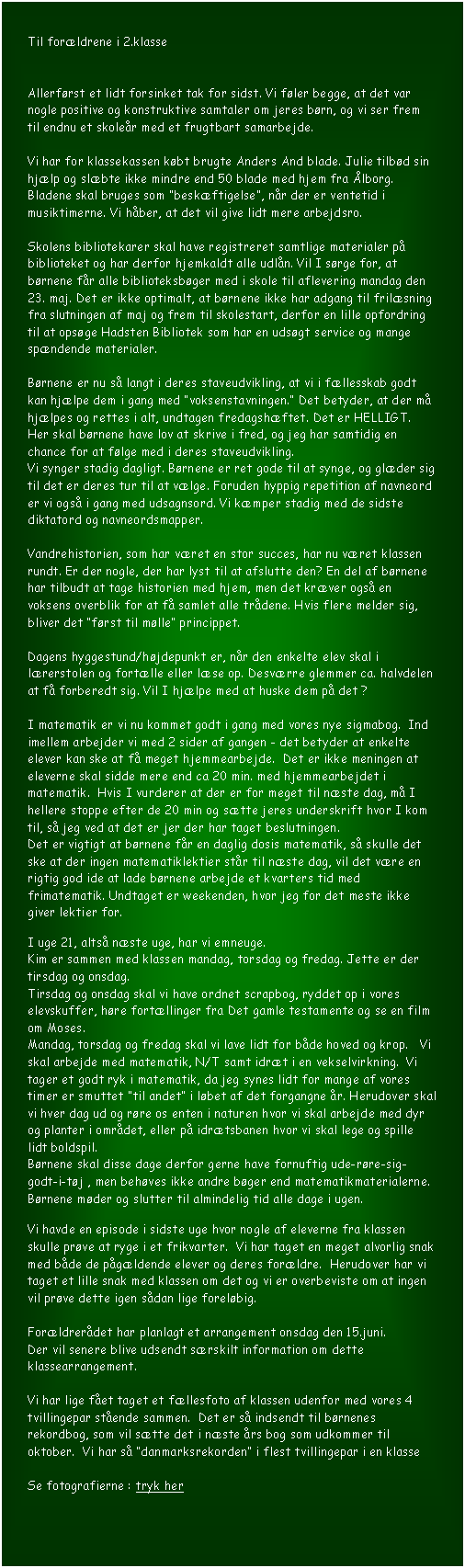 Tekstboks: Til for�ldrene i 2.klasse


Allerf�rst et lidt forsinket tak for sidst. Vi f�ler begge, at det var nogle positive og konstruktive samtaler om jeres b�rn, og vi ser frem til endnu et skole�r med et frugtbart samarbejde. 

Vi har for klassekassen k�bt brugte Anders And blade. Julie tilb�d sin hj�lp og sl�bte ikke mindre end 50 blade med hjem fra �lborg. Bladene skal bruges som �besk�ftigelse�, n�r der er ventetid i musiktimerne. Vi h�ber, at det vil give lidt mere arbejdsro.

Skolens bibliotekarer skal have registreret samtlige materialer p� biblioteket og har derfor hjemkaldt alle udl�n. Vil I s�rge for, at b�rnene f�r alle biblioteksb�ger med i skole til aflevering mandag den 23. maj. Det er ikke optimalt, at b�rnene ikke har adgang til fril�sning fra slutningen af maj og frem til skolestart, derfor en lille opfordring til at ops�ge Hadsten Bibliotek som har en uds�gt service og mange sp�ndende materialer.

B�rnene er nu s� langt i deres staveudvikling, at vi i f�llesskab godt kan hj�lpe dem i gang med �voksenstavningen.� Det betyder, at der m� hj�lpes og rettes i alt, undtagen fredagsh�ftet. Det er HELLIGT. Her skal b�rnene have lov at skrive i fred, og jeg har samtidig en chance for at f�lge med i deres staveudvikling.
Vi synger stadig dagligt. B�rnene er ret gode til at synge, og gl�der sig til det er deres tur til at v�lge. Foruden hyppig repetition af navneord er vi ogs� i gang med udsagnsord. Vi k�mper stadig med de sidste diktatord og navneordsmapper.

Vandrehistorien, som har v�ret en stor succes, har nu v�ret klassen rundt. Er der nogle, der har lyst til at afslutte den? En del af b�rnene har tilbudt at tage historien med hjem, men det kr�ver ogs� en voksens overblik for at f� samlet alle tr�dene. Hvis flere melder sig, bliver det �f�rst til m�lle� princippet.

Dagens hyggestund/h�jdepunkt er, n�r den enkelte elev skal i l�rerstolen og fort�lle eller l�se op. Desv�rre glemmer ca. halvdelen at f� forberedt sig. Vil I hj�lpe med at huske dem p� det ?

I matematik er vi nu kommet godt i gang med vores nye sigmabog.  Ind imellem arbejder vi med 2 sider af gangen - det betyder at enkelte elever kan ske at f� meget hjemmearbejde.  Det er ikke meningen at eleverne skal sidde mere end ca 20 min. med hjemmearbejdet i matematik.  Hvis I vurderer at der er for meget til n�ste dag, m� I hellere stoppe efter de 20 min og s�tte jeres underskrift hvor I kom til, s� jeg ved at det er jer der har taget beslutningen.
Det er vigtigt at b�rnene f�r en daglig dosis matematik, s� skulle det ske at der ingen matematiklektier st�r til n�ste dag, vil det v�re en rigtig god ide at lade b�rnene arbejde et kvarters tid med frimatematik. Undtaget er weekenden, hvor jeg for det meste ikke giver lektier for.

I uge 21, alts� n�ste uge, har vi emneuge. 
Kim er sammen med klassen mandag, torsdag og fredag. Jette er der tirsdag og onsdag.
Tirsdag og onsdag skal vi have ordnet scrapbog, ryddet op i vores elevskuffer, h�re fort�llinger fra Det gamle testamente og se en film om Moses. 
Mandag, torsdag og fredag skal vi lave lidt for b�de hoved og krop.   Vi skal arbejde med matematik, N/T samt idr�t i en vekselvirkning.  Vi tager et godt ryk i matematik, da jeg synes lidt for mange af vores timer er smuttet �til andet� i l�bet af det forgangne �r. Herudover skal vi hver dag ud og r�re os enten i naturen hvor vi skal arbejde med dyr og planter i omr�det, eller p� idr�tsbanen hvor vi skal lege og spille lidt boldspil.
B�rnene skal disse dage derfor gerne have fornuftig ude-r�re-sig-godt-i-t�j , men beh�ves ikke andre b�ger end matematikmaterialerne.
B�rnene m�der og slutter til almindelig tid alle dage i ugen.

Vi havde en episode i sidste uge hvor nogle af eleverne fra klassen skulle pr�ve at ryge i et frikvarter.  Vi har taget en meget alvorlig snak med b�de de p�g�ldende elever og deres for�ldre.  Herudover har vi taget et lille snak med klassen om det og vi er overbeviste om at ingen vil pr�ve dette igen s�dan lige forel�big.

For�ldrer�det har planlagt et arrangement onsdag den 15.juni. 
Der vil senere blive udsendt s�rskilt information om dette klassearrangement.

Vi har lige f�et taget et f�llesfoto af klassen udenfor med vores 4 tvillingepar st�ende sammen.  Det er s� indsendt til b�rnenes rekordbog, som vil s�tte det i n�ste �rs bog som udkommer til oktober.  Vi har s� �danmarksrekorden� i flest tvillingepar i en klasse

Se fotografierne : tryk her

