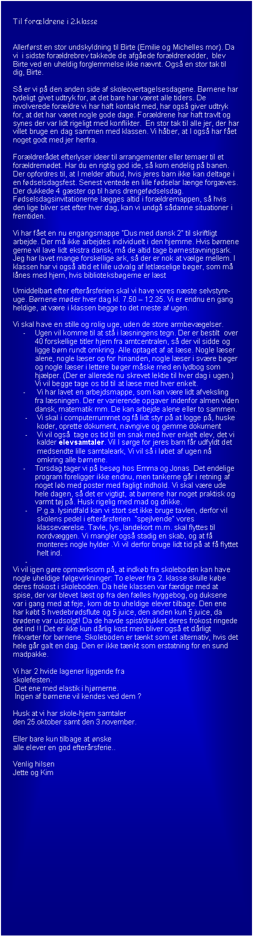 Tekstboks: Til for�ldrene i 2.klasse


Allerf�rst en stor undskyldning til Birte (Emilie og Michelles mor). Da vi  i sidste for�ldrebrev takkede de afg�ede for�ldrer�dder,  blev Birte ved en uheldig forglemmelse ikke n�vnt. Ogs� en stor tak til dig, Birte.

S� er vi p� den anden side af skoleovertagelsesdagene. B�rnene har tydeligt givet udtryk for, at det bare har v�ret alle tiders. De involverede for�ldre vi har haft kontakt med, har ogs� giver udtryk for, at det har v�ret nogle gode dage. For�ldrene har haft travlt og synes der var lidt rigeligt med konflikter.  En stor tak til alle jer, der har villet bruge en dag sammen med klassen. Vi h�ber, at I ogs� har f�et noget godt med jer herfra.

For�ldrer�det efterlyser ideer til arrangementer eller temaer til et for�ldrem�det. Har du en rigtig god ide, s� kom endelig p� banen.
Der opfordres til, at I melder afbud, hvis jeres barn ikke kan deltage i en f�dselsdagsfest. Senest ventede en lille f�dselar l�nge forg�ves. Der dukkede 4 g�ster op til hans drengef�dselsdag.
F�dselsdagsinvitationerne l�gges altid i for�ldremappen, s� hvis den lige bliver set efter hver dag, kan vi undg� s�danne situationer i fremtiden.

Vi har f�et en nu engangsmappe �Dus med dansk 2� til skriftligt arbejde. Der m� ikke arbejdes individuelt i den hjemme. Hvis b�rnene gerne vil lave lidt ekstra dansk, m� de altid tage b�rnestavningsark. Jeg har lavet mange forskellige ark, s� der er nok at v�lge mellem. I klassen har vi ogs� altid et lille udvalg af letl�selige b�ger, som m� l�nes med hjem, hvis biblioteksb�gerne er l�st

Umiddelbart efter efter�rsferien skal vi have vores n�ste selvstyre-uge. B�rnene m�der hver dag kl. 7.50 � 12.35. Vi er endnu en gang heldige, at v�re i klassen begge to det meste af ugen.

Vi skal have en stille og rolig uge, uden de store armbev�gelser. 
-	Ugen vil komme til at st� i l�sningens tegn. Der er bestilt  over 40 forskellige titler hjem fra amtcentralen, s� der vil sidde og ligge b�rn rundt omkring. Alle optaget af at l�se. Nogle l�ser alene, nogle l�ser op for hinanden, nogle l�ser i sv�re b�ger og nogle l�ser i lettere b�ger m�ske med en lydbog som hj�lper. (Der er allerede nu skrevet lektie til hver dag i ugen.) Vi vil begge tage os tid til at l�se med hver enkelt. 
-	 Vi har lavet en arbejdsmappe, som kan v�re lidt afveksling fra l�sningen. Der er varierende opgaver indenfor almen viden dansk, matematik mm. De kan arbejde alene eller to sammen.
-	Vi skal i computerrummet og f� lidt styr p� at logge p�, huske koder, oprette dokument, navngive og gemme dokument
-	Vi vil ogs�  tage os tid til en snak med hver enkelt elev, det vi kalder elevsamtaler. Vil I s�rge for jeres barn f�r udfyldt det medsendte lille samtaleark, Vi vil s� i l�bet af ugen n� omkring alle b�rnene. 
-	Torsdag tager vi p� bes�g hos Emma og Jonas. Det endelige program foreligger ikke endnu, men tankerne g�r i retning af noget l�b med poster med fagligt indhold. Vi skal v�re ude hele dagen, s� det er vigtigt, at b�rnene har noget praktisk og varmt t�j p�. Husk rigelig med mad og drikke.
-	P.g.a. lysindfald kan vi stort set ikke bruge tavlen, derfor vil skolens pedel i efter�rsferien  �spejlvende� vores klassev�relse. Tavle, lys, landekort m.m. skal flyttes til nordv�ggen. Vi mangler ogs� stadig en skab, og at f� monteres nogle hylder .Vi vil derfor bruge lidt tid p� at f� flyttet helt ind.
-	
Vi vil igen g�re opm�rksom p�, at indk�b fra skoleboden kan have nogle uheldige f�lgevirkninger: To elever fra 2. klasse skulle k�be deres frokost i skoleboden. Da hele klassen var f�rdige med at spise, der var blevet l�st op fra den f�lles hyggebog, og duksene var i gang med at feje, kom de to uheldige elever tilbage. Den ene har k�bt 5 hvedebr�dsflute og 5 juice, den anden kun 5 juice, da br�dene var udsolgt! Da de havde spist/drukket deres frokost ringede det ind !! Det er ikke kun d�rlig kost men bliver ogs� et d�rligt frikvarter for b�rnene. Skoleboden er t�nkt som et alternativ, hvis det hele g�r galt en dag. Den er ikke t�nkt som erstatning for en sund madpakke.

Vi har 2 hvide lagener liggende fra 
skolefesten.
 Det ene med elastik i hj�rnerne.
 Ingen af b�rnene vil kendes ved dem ?

Husk at vi har skole-hjem samtaler 
den 25.oktober samt den 3.november.

Eller bare kun tilbage at �nske 
alle elever en god efter�rsferie..

Venlig hilsen
Jette og Kim

