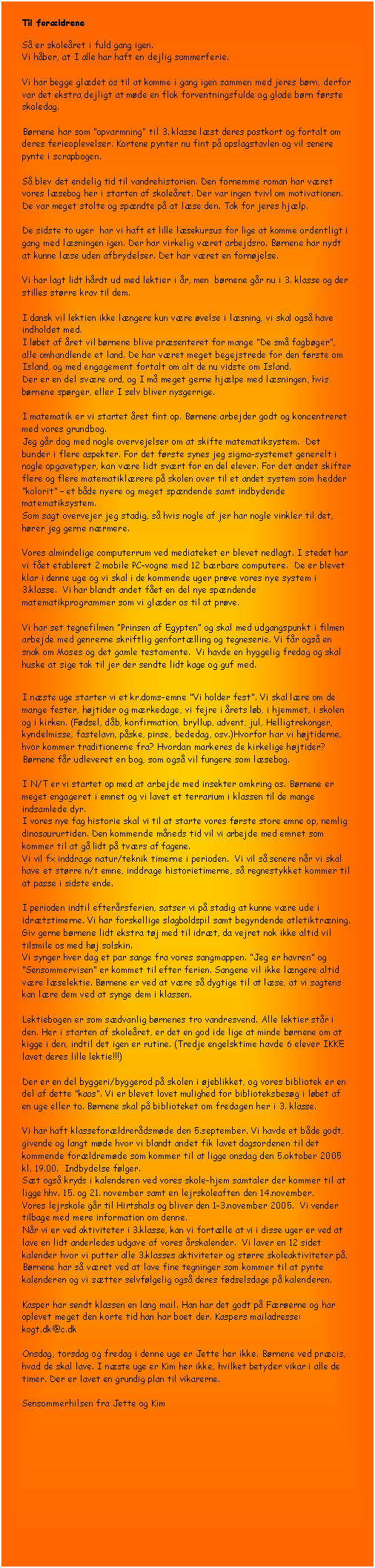 Tekstboks: Til for�ldrene 

S� er skole�ret i fuld gang igen. 
Vi h�ber, at I alle har haft en dejlig sommerferie. 

Vi har begge gl�det os til at komme i gang igen sammen med jeres b�rn, derfor var det ekstra dejligt at m�de en flok forventningsfulde og glade b�rn f�rste skoledag.

B�rnene har som �opvarmning� til 3. klasse l�st deres postkort og fortalt om deres ferieoplevelser. Kortene pynter nu fint p� opslagstavlen og vil senere pynte i scrapbogen. 

S� blev det endelig tid til vandrehistorien. Den fornemme roman har v�ret vores l�sebog her i starten af skole�ret. Der var ingen tvivl om motivationen. De var meget stolte og sp�ndte p� at l�se den. Tak for jeres hj�lp.

De sidste to uger  har vi haft et lille l�sekursus for lige at komme ordentligt i gang med l�sningen igen. Der har virkelig v�ret arbejdsro. B�rnene har nydt at kunne l�se uden afbrydelser. Det har v�ret en forn�jelse.

Vi har lagt lidt h�rdt ud med lektier i �r, men  b�rnene g�r nu i 3. klasse og der stilles st�rre krav til dem.

I dansk vil lektien ikke l�ngere kun v�re �velse i l�sning, vi skal ogs� have indholdet med. 
I l�bet af �ret vil b�rnene blive pr�senteret for mange �De sm� fagb�ger�, alle omhandlende et land. De har v�ret meget begejstrede for den f�rste om Island, og med engagement fortalt om alt de nu vidste om Island.
Der er en del sv�re ord, og I m� meget gerne hj�lpe med l�sningen, hvis b�rnene sp�rger, eller I selv bliver nysgerrige. 

I matematik er vi startet �ret fint op. B�rnene arbejder godt og koncentreret med vores grundbog. 
Jeg g�r dog med nogle overvejelser om at skifte matematiksystem.  Det bunder i flere aspekter. For det f�rste synes jeg sigma-systemet generelt i nogle opgavetyper, kan v�re lidt sv�rt for en del elever. For det andet skifter flere og flere matematikl�rere p� skolen over til et andet system som hedder �kolorit� � et b�de nyere og meget sp�ndende samt indbydende matematiksystem.  
Som sagt overvejer jeg stadig, s� hvis nogle af jer har nogle vinkler til det, h�rer jeg gerne n�rmere.

Vores almindelige computerrum ved mediateket er blevet nedlagt. I stedet har vi f�et etableret 2 mobile PC-vogne med 12 b�rbare computere.  De er blevet klar i denne uge og vi skal i de kommende uger pr�ve vores nye system i 3.klasse.  Vi har blandt andet f�et en del nye sp�ndende matematikprogrammer som vi gl�der os til at pr�ve.

Vi har set tegnefilmen �Prinsen af Egypten� og skal med udgangspunkt i filmen arbejde med genrerne skriftlig genfort�lling og tegneserie. Vi f�r ogs� en snak om Moses og det gamle testamente.  Vi havde en hyggelig fredag og skal huske at sige tak til jer der sendte lidt kage og guf med.  


I n�ste uge starter vi et kr.doms-emne �Vi holder fest�. Vi skal l�re om de mange fester, h�jtider og m�rkedage, vi fejre i �rets l�b, i hjemmet, i skolen og i kirken. (F�dsel, d�b, konfirmation, bryllup, advent, jul, Helligtrekonger, kyndelmisse, fastelavn, p�ske, pinse, bededag, osv.)Hvorfor har vi h�jtiderne, hvor kommer traditionerne fra? Hvordan markeres de kirkelige h�jtider? B�rnene f�r udleveret en bog, som ogs� vil fungere som l�sebog.

I N/T er vi startet op med at arbejde med insekter omkring os. B�rnene er meget engageret i emnet og vi lavet et terrarium i klassen til de mange indsamlede dyr.
I vores nye fag historie skal vi til at starte vores f�rste store emne op, nemlig dinosaururtiden. Den kommende m�neds tid vil vi arbejde med emnet som kommer til at g� lidt p� tv�rs af fagene.
Vi vil fx inddrage natur/teknik timerne i perioden.  Vi vil s� senere n�r vi skal have et st�rre n/t emne, inddrage historietimerne, s� regnestykket kommer til at passe i sidste ende. 

I perioden indtil efter�rsferien, satser vi p� stadig at kunne v�re ude i idr�tstimerne. Vi har forskellige slagboldspil samt begyndende atletiktr�ning.  Giv gerne b�rnene lidt ekstra t�j med til idr�t, da vejret nok ikke altid vil tilsmile os med h�j solskin.  
Vi synger hver dag et par sange fra vores sangmappen. �Jeg er havren� og �Sensommervisen� er kommet til efter ferien. Sangene vil ikke l�ngere altid v�re l�selektie. B�rnene er ved at v�re s� dygtige til at l�se, at vi sagtens kan l�re dem ved at synge dem i klassen.

Lektiebogen er som s�dvanlig b�rnenes tro vandresvend. Alle lektier st�r i den. Her i starten af skole�ret, er det en god ide lige at minde b�rnene om at kigge i den, indtil det igen er rutine. (Tredje engelsktime havde 6 elever IKKE lavet deres lille lektie!!!)

Der er en del byggeri/byggerod p� skolen i �jeblikket, og vores bibliotek er en del af dette �kaos�. Vi er blevet lovet mulighed for biblioteksbes�g i l�bet af en uge eller to. B�rnene skal p� biblioteket om fredagen her i 3. klasse.

Vi har haft klassefor�ldrer�dsm�de den 5.september. Vi havde et b�de godt, givende og langt m�de hvor vi blandt andet fik lavet dagsordenen til det kommende for�ldrem�de som kommer til at ligge onsdag den 5.oktober 2005 kl. 19.00.  Indbydelse f�lger.
S�t ogs� kryds i kalenderen ved vores skole-hjem samtaler der kommer til at ligge hhv. 15. og 21. november samt en lejrskoleaften den 14.november.
Vores lejrskole g�r til Hirtshals og bliver den 1-3.november 2005.  Vi vender tilbage med mere information om denne.
N�r vi er ved aktiviteter i 3.klasse, kan vi fort�lle at vi i disse uger er ved at lave en lidt anderledes udgave af vores �rskalender.  Vi laver en 12 sidet kalender hvor vi putter alle 3.klasses aktiviteter og st�rre skoleaktiviteter p�.  B�rnene har s� v�ret ved at lave fine tegninger som kommer til at pynte kalenderen og vi s�tter selvf�lgelig ogs� deres f�dselsdage p� kalenderen.

Kasper har sendt klassen en lang mail. Han har det godt p� F�r�erne og har oplevet meget den korte tid han har boet der. Kaspers mailadresse:  kogt.dk@c.dk 

Onsdag, torsdag og fredag i denne uge er Jette her ikke. B�rnene ved pr�cis, hvad de skal lave. I n�ste uge er Kim her ikke, hvilket betyder vikar i alle de timer. Der er lavet en grundig plan til vikarerne.

Sensommerhilsen fra Jette og Kim


















