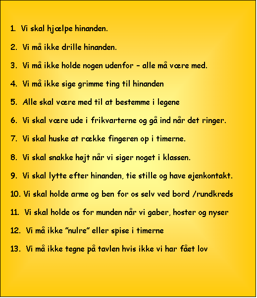 Tekstboks: 1.  Vi skal hj�lpe hinanden.

2.  Vi m� ikke drille hinanden.

3.  Vi m� ikke holde nogen udenfor � alle m� v�re med.

4.  Vi m� ikke sige grimme ting til hinanden

5.  Alle skal v�re med til at bestemme i legene

6.  Vi skal v�re ude i frikvarterne og g� ind n�r det ringer.

7.  Vi skal huske at r�kke fingeren op i timerne.

8.  Vi skal snakke h�jt n�r vi siger noget i klassen.

9.  Vi skal lytte efter hinanden, tie stille og have �jenkontakt.

10. Vi skal holde arme og ben for os selv ved bord /rundkreds

11.  Vi skal holde os for munden n�r vi gaber, hoster og nyser

12.  Vi m� ikke �nulre� eller spise i timerne

13.  Vi m� ikke tegne p� tavlen hvis ikke vi har f�et lov
                                                                                                                                                            


